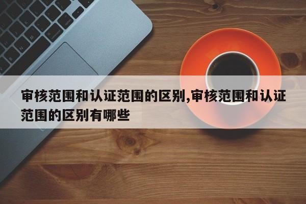 审核范围和认证范围的区别,审核范围和认证范围的区别有哪些