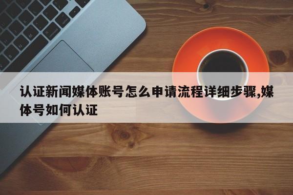 认证新闻媒体账号怎么申请流程详细步骤,媒体号如何认证