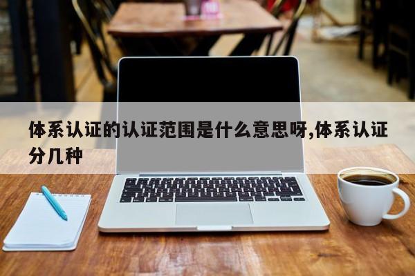 体系认证的认证范围是什么意思呀,体系认证分几种