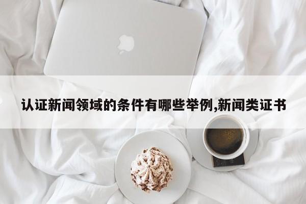 认证新闻领域的条件有哪些举例,新闻类证书