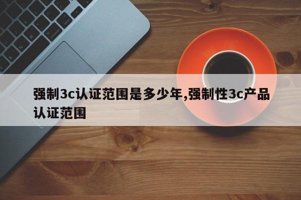 强制3c认证范围是多少年,强制性3c产品认证范围
