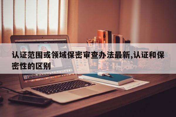 认证范围或领域保密审查办法最新,认证和保密性的区别