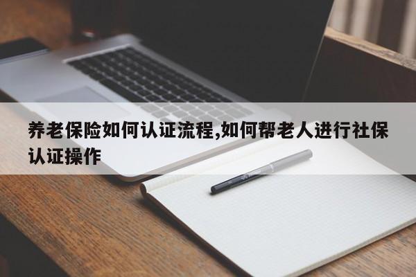 养老保险如何认证流程,如何帮老人进行社保认证操作