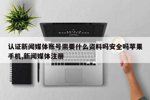 认证新闻媒体账号需要什么资料吗安全吗苹果手机,新闻媒体注册