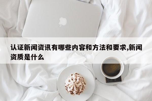 认证新闻资讯有哪些内容和方法和要求,新闻资质是什么