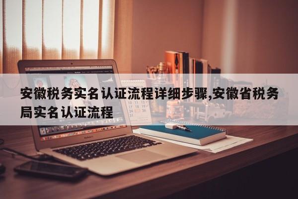 安徽税务实名认证流程详细步骤,安徽省税务局实名认证流程