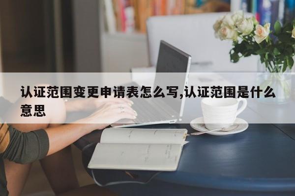 认证范围变更申请表怎么写,认证范围是什么意思