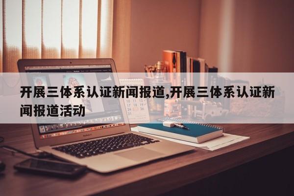 开展三体系认证新闻报道,开展三体系认证新闻报道活动
