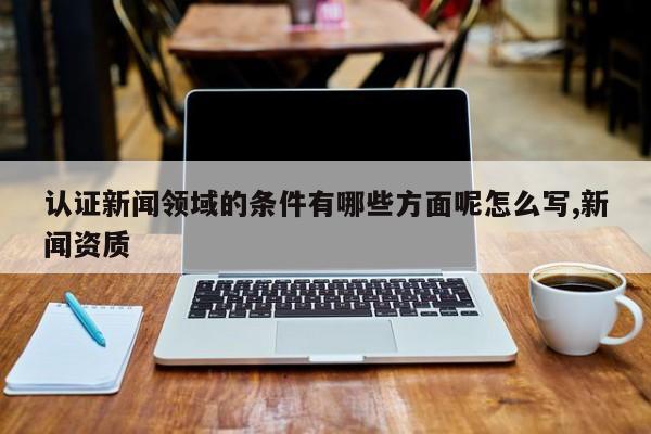 认证新闻领域的条件有哪些方面呢怎么写,新闻资质