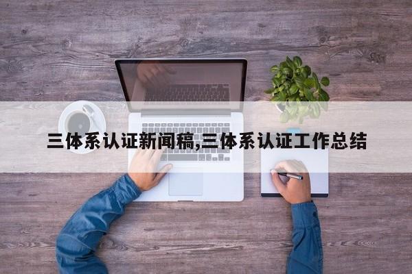 三体系认证新闻稿,三体系认证工作总结
