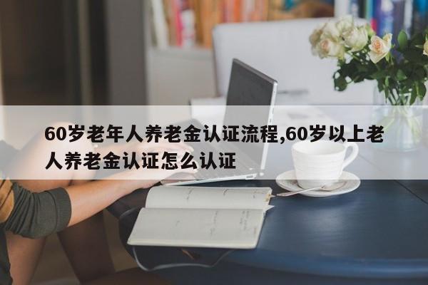 60岁老年人养老金认证流程,60岁以上老人养老金认证怎么认证