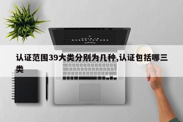 认证范围39大类分别为几种,认证包括哪三类
