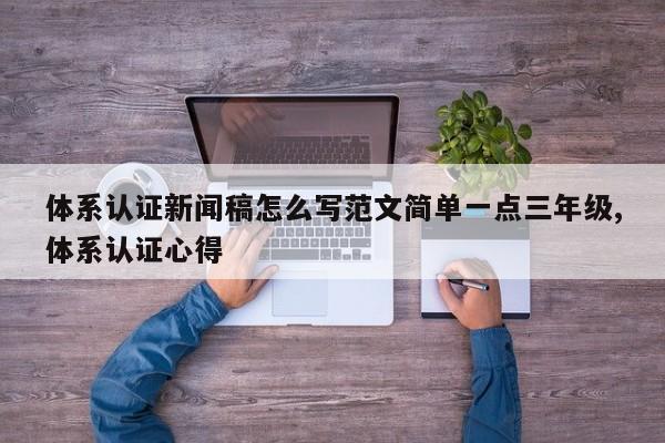 体系认证新闻稿怎么写范文简单一点三年级,体系认证心得