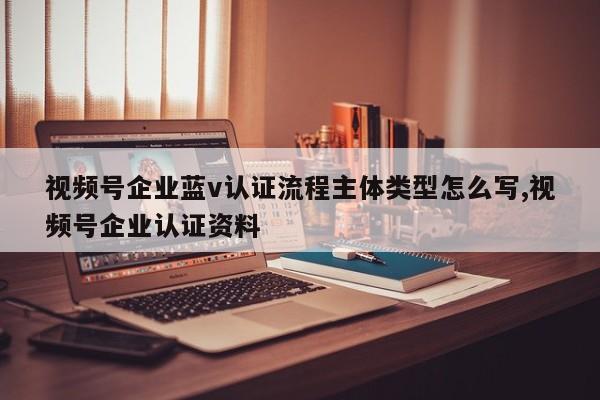 视频号企业蓝v认证流程主体类型怎么写,视频号企业认证资料