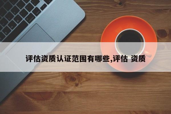 评估资质认证范围有哪些,评估 资质